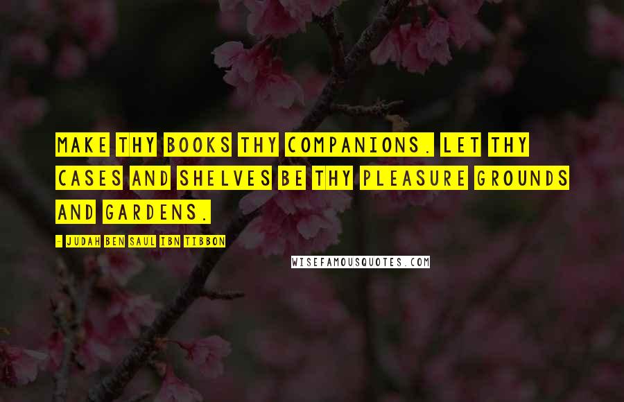 Judah Ben Saul Ibn Tibbon quotes: Make thy books thy companions. Let thy cases and shelves be thy pleasure grounds and gardens.