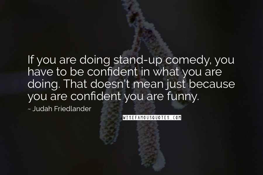 Judah Friedlander quotes: If you are doing stand-up comedy, you have to be confident in what you are doing. That doesn't mean just because you are confident you are funny.
