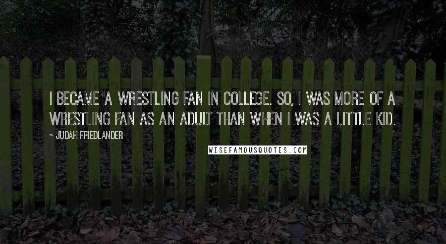 Judah Friedlander quotes: I became a wrestling fan in college. So, I was more of a wrestling fan as an adult than when I was a little kid.