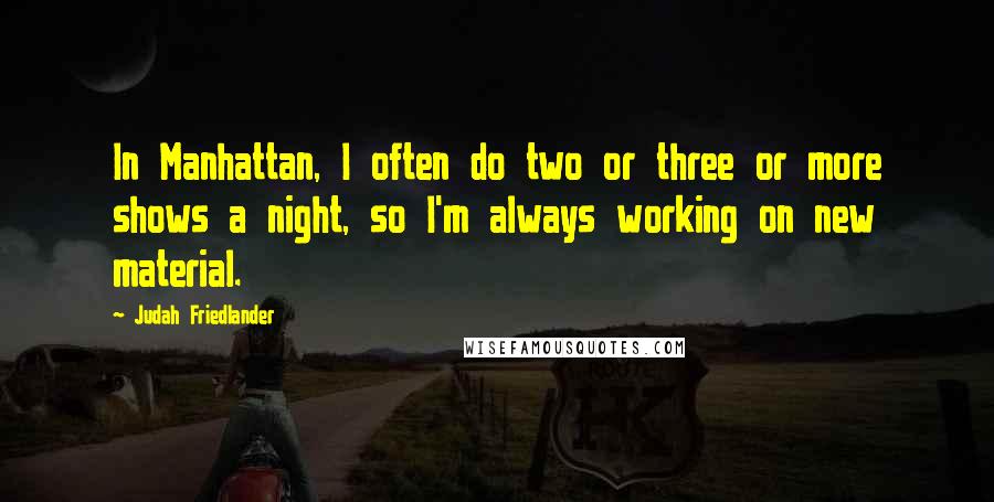 Judah Friedlander quotes: In Manhattan, I often do two or three or more shows a night, so I'm always working on new material.