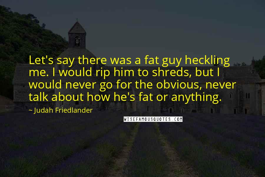 Judah Friedlander quotes: Let's say there was a fat guy heckling me. I would rip him to shreds, but I would never go for the obvious, never talk about how he's fat or