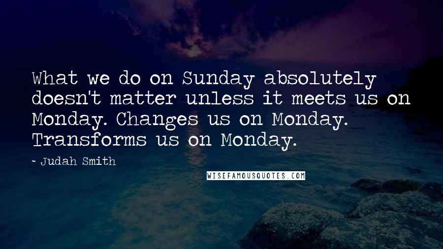 Judah Smith quotes: What we do on Sunday absolutely doesn't matter unless it meets us on Monday. Changes us on Monday. Transforms us on Monday.
