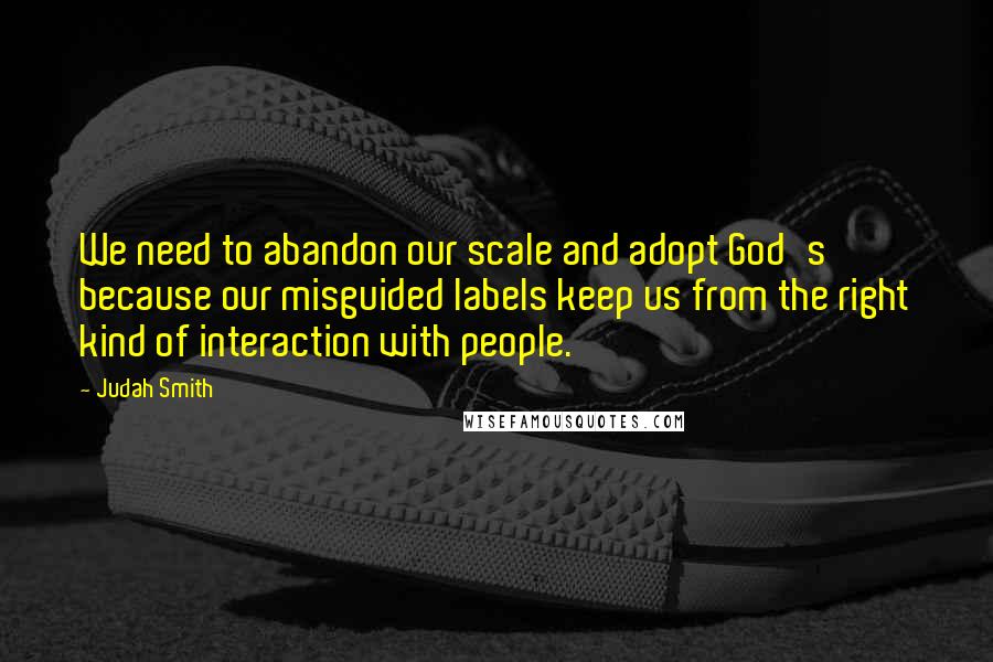 Judah Smith quotes: We need to abandon our scale and adopt God's because our misguided labels keep us from the right kind of interaction with people.