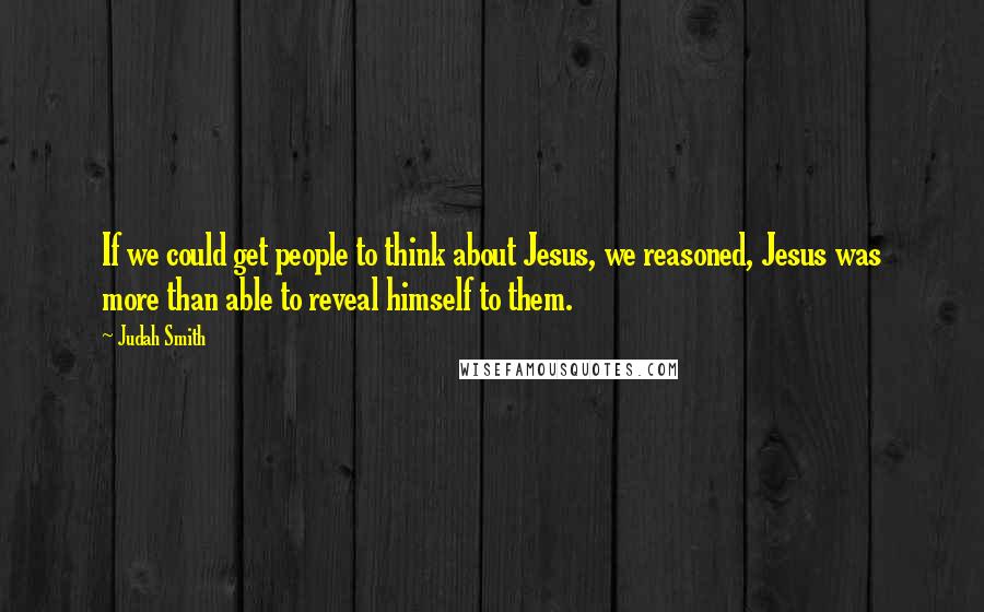 Judah Smith quotes: If we could get people to think about Jesus, we reasoned, Jesus was more than able to reveal himself to them.