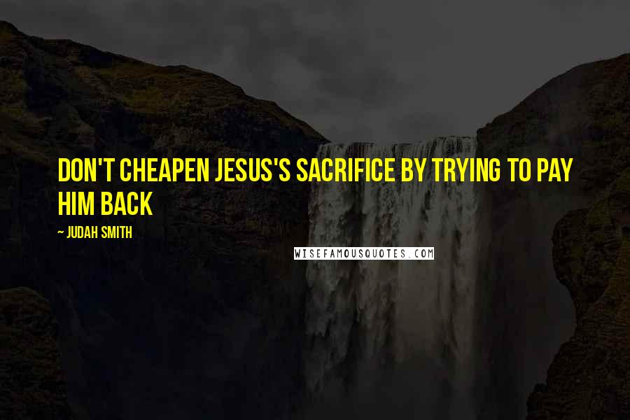 Judah Smith quotes: Don't cheapen Jesus's sacrifice by trying to pay him back