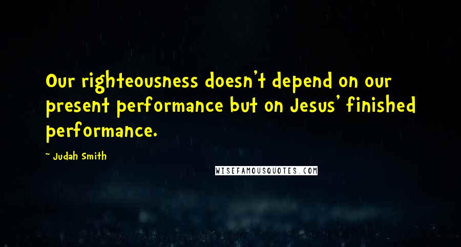 Judah Smith quotes: Our righteousness doesn't depend on our present performance but on Jesus' finished performance.