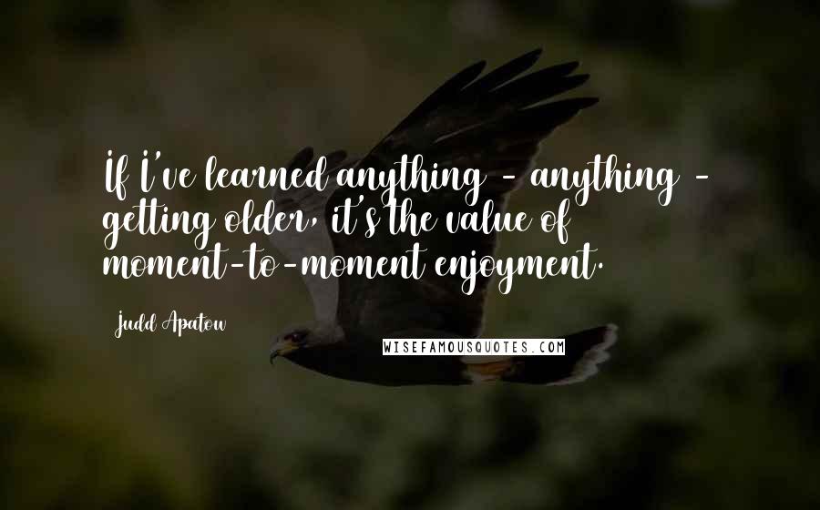 Judd Apatow quotes: If I've learned anything - anything - getting older, it's the value of moment-to-moment enjoyment.