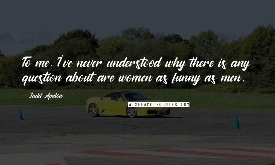 Judd Apatow quotes: To me, I've never understood why there is any question about are women as funny as men.