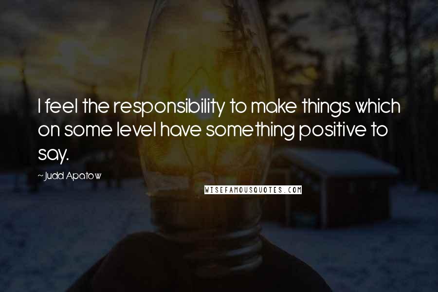 Judd Apatow quotes: I feel the responsibility to make things which on some level have something positive to say.