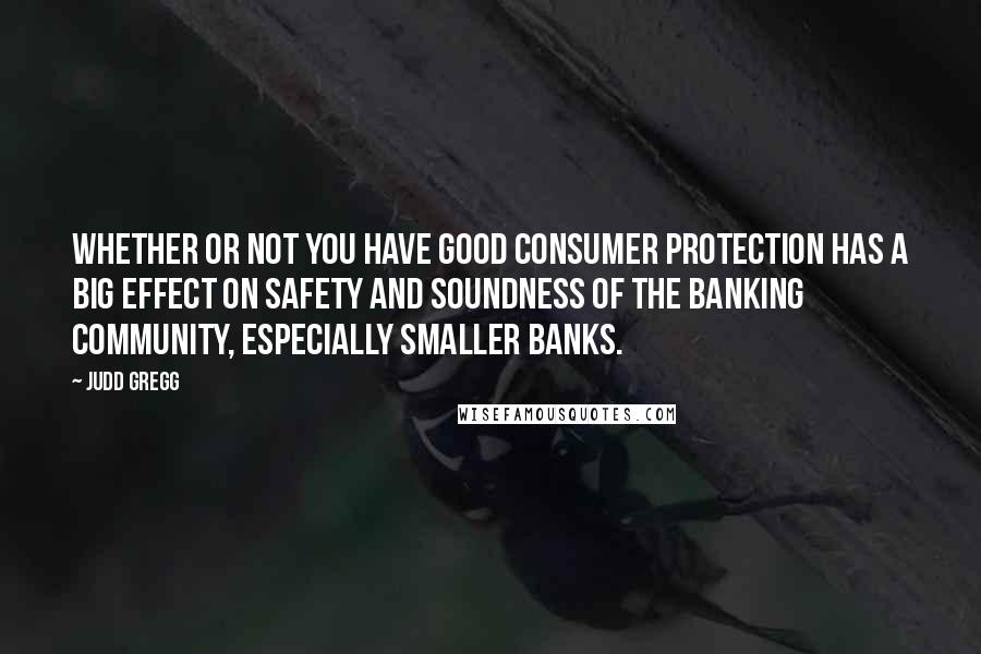 Judd Gregg quotes: Whether or not you have good consumer protection has a big effect on safety and soundness of the banking community, especially smaller banks.