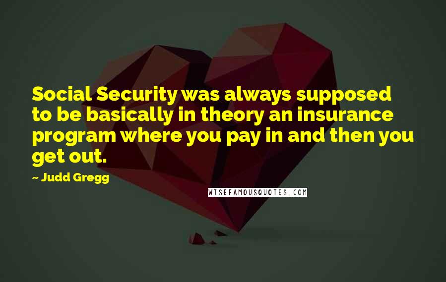 Judd Gregg quotes: Social Security was always supposed to be basically in theory an insurance program where you pay in and then you get out.