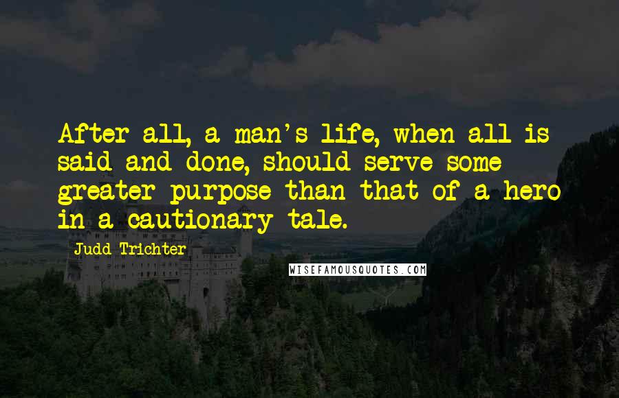 Judd Trichter quotes: After all, a man's life, when all is said and done, should serve some greater purpose than that of a hero in a cautionary tale.