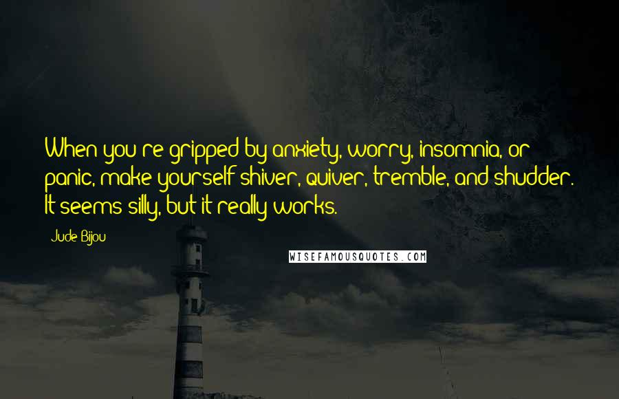 Jude Bijou quotes: When you're gripped by anxiety, worry, insomnia, or panic, make yourself shiver, quiver, tremble, and shudder. It seems silly, but it really works. Jude Bijou quotes: When you're gripped by anxiety, worry, insomnia, or panic, make yourself shiver, quiver, tremble, and shudder. It seems silly, but it really works.