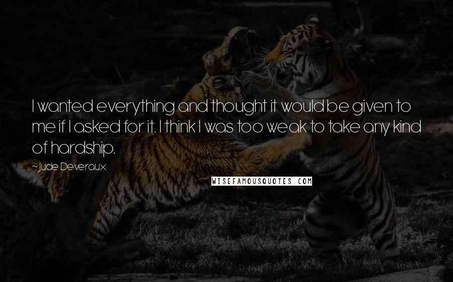 Jude Deveraux quotes: I wanted everything and thought it would be given to me if I asked for it. I think I was too weak to take any kind of hardship. Jude Deveraux quotes: I wanted everything and thought it would be given to me if I asked for it. I think I was too weak to take any kind of hardship.