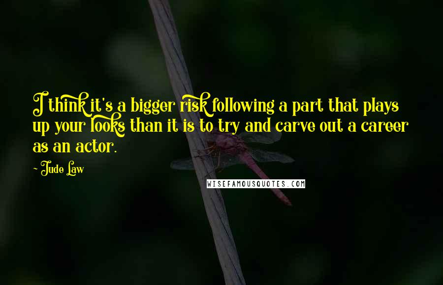 Jude Law quotes: I think it's a bigger risk following a part that plays up your looks than it is to try and carve out a career as an actor. Jude Law quotes: I think it's a bigger risk following a part that plays up your looks than it is to try and carve out a career as an actor.