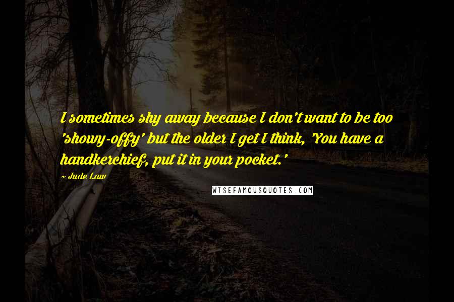 Jude Law quotes: I sometimes shy away because I don't want to be too 'showy-offy' but the older I get I think, 'You have a handkerchief, put it in your pocket.' Jude Law quotes: I sometimes shy away because I don't want to be too 'showy-offy' but the older I get I think, 'You have a handkerchief, put it in your pocket.'