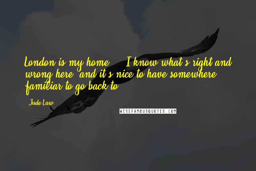 Jude Law quotes: London is my home ... I know what's right and wrong here, and it's nice to have somewhere familiar to go back to. Jude Law quotes: London is my home ... I know what's right and wrong here, and it's nice to have somewhere familiar to go back to.