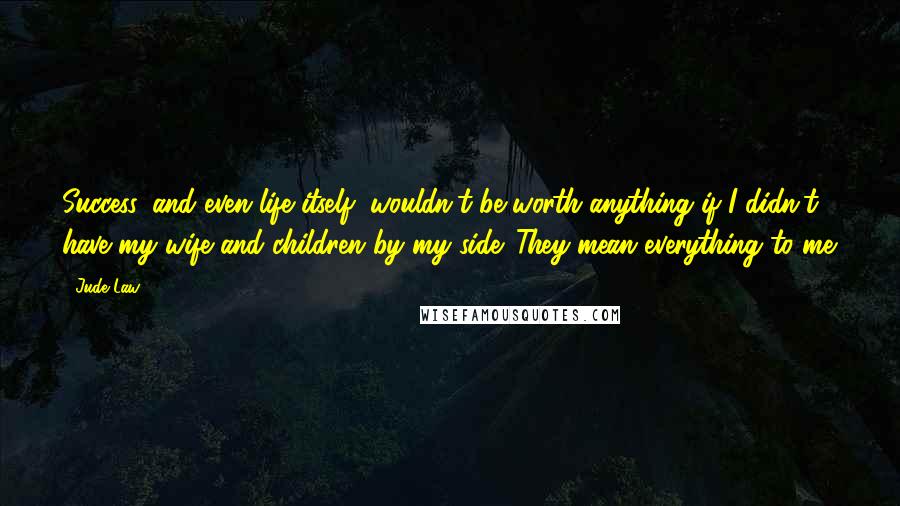 Jude Law quotes: Success, and even life itself, wouldn't be worth anything if I didn't have my wife and children by my side. They mean everything to me.