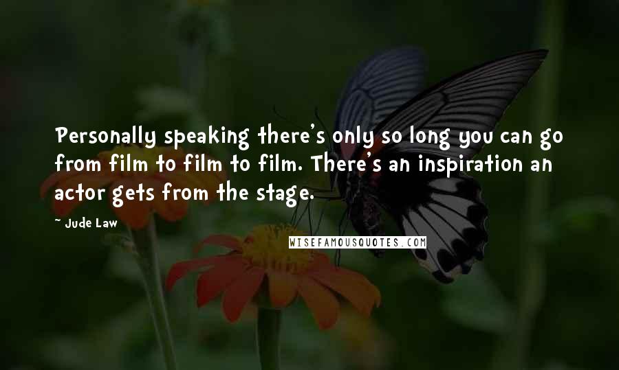 Jude Law quotes: Personally speaking there's only so long you can go from film to film to film. There's an inspiration an actor gets from the stage. Jude Law quotes: Personally speaking there's only so long you can go from film to film to film. There's an inspiration an actor gets from the stage.