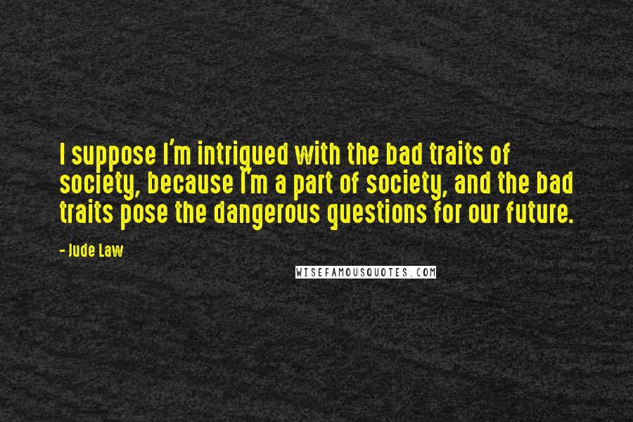 Jude Law quotes: I suppose I'm intrigued with the bad traits of society, because I'm a part of society, and the bad traits pose the dangerous questions for our future. Jude Law quotes: I suppose I'm intrigued with the bad traits of society, because I'm a part of society, and the bad traits pose the dangerous questions for our future.