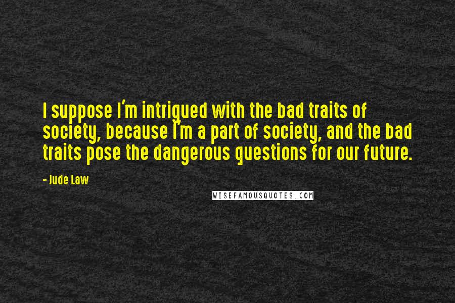 Jude Law quotes: I suppose I'm intrigued with the bad traits of society, because I'm a part of society, and the bad traits pose the dangerous questions for our future.