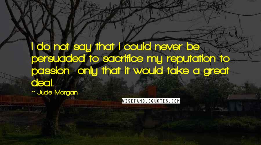 Jude Morgan quotes: I do not say that I could never be persuaded to sacrifice my reputation to passion- only that it would take a great deal.