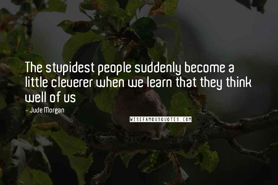 Jude Morgan quotes: The stupidest people suddenly become a little cleverer when we learn that they think well of us