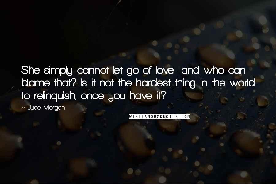 Jude Morgan quotes: She simply cannot let go of love- and who can blame that? Is it not the hardest thing in the world to relinquish, once you have it?