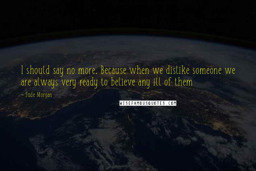 Jude Morgan quotes: I should say no more. Because when we dislike someone we are always very ready to believe any ill of them