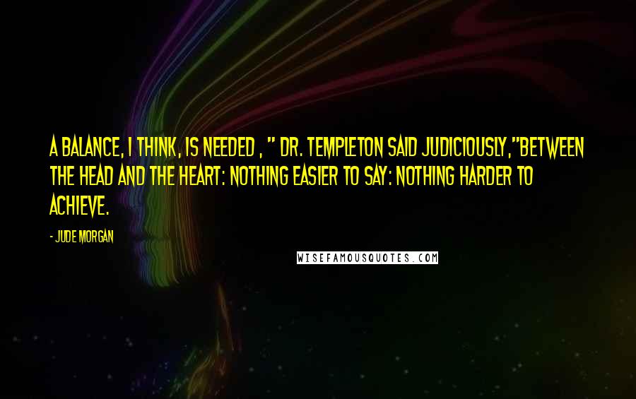 Jude Morgan quotes: A balance, I think, is needed , " Dr. Templeton said judiciously,"between the head and the heart: nothing easier to say: nothing harder to achieve. Jude Morgan quotes: A balance, I think, is needed , " Dr. Templeton said judiciously,"between the head and the heart: nothing easier to say: nothing harder to achieve.