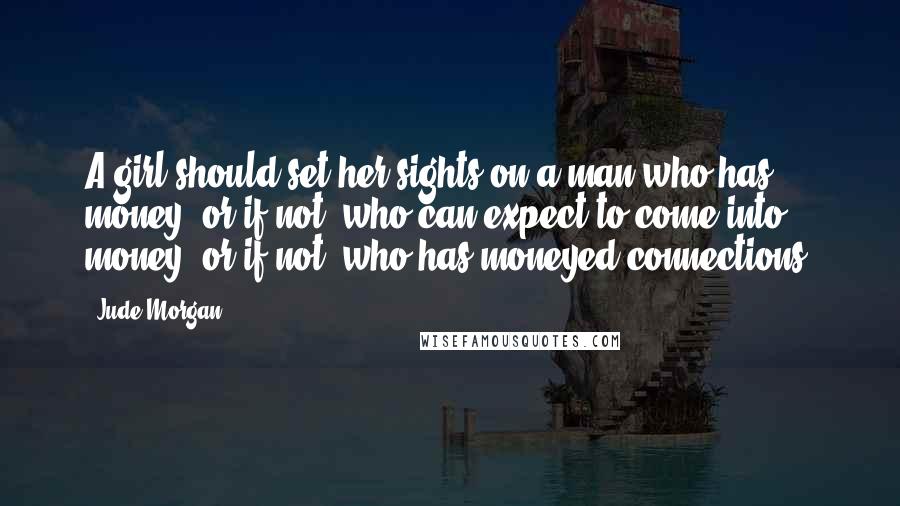 Jude Morgan quotes: A girl should set her sights on a man who has money; or if not, who can expect to come into money; or if not, who has moneyed connections. Jude Morgan quotes: A girl should set her sights on a man who has money; or if not, who can expect to come into money; or if not, who has moneyed connections.