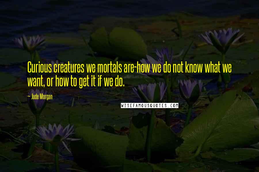 Jude Morgan quotes: Curious creatures we mortals are-how we do not know what we want, or how to get it if we do.
