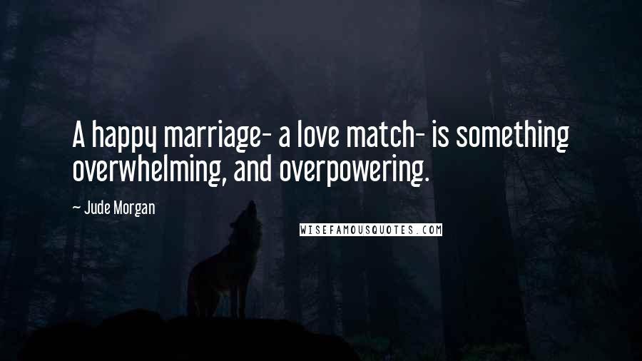 Jude Morgan quotes: A happy marriage- a love match- is something overwhelming, and overpowering.