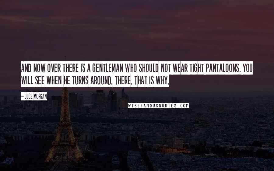 Jude Morgan quotes: And now over there is a gentleman who should not wear tight pantaloons. You will see when he turns around. There. That is why. Jude Morgan quotes: And now over there is a gentleman who should not wear tight pantaloons. You will see when he turns around. There. That is why.