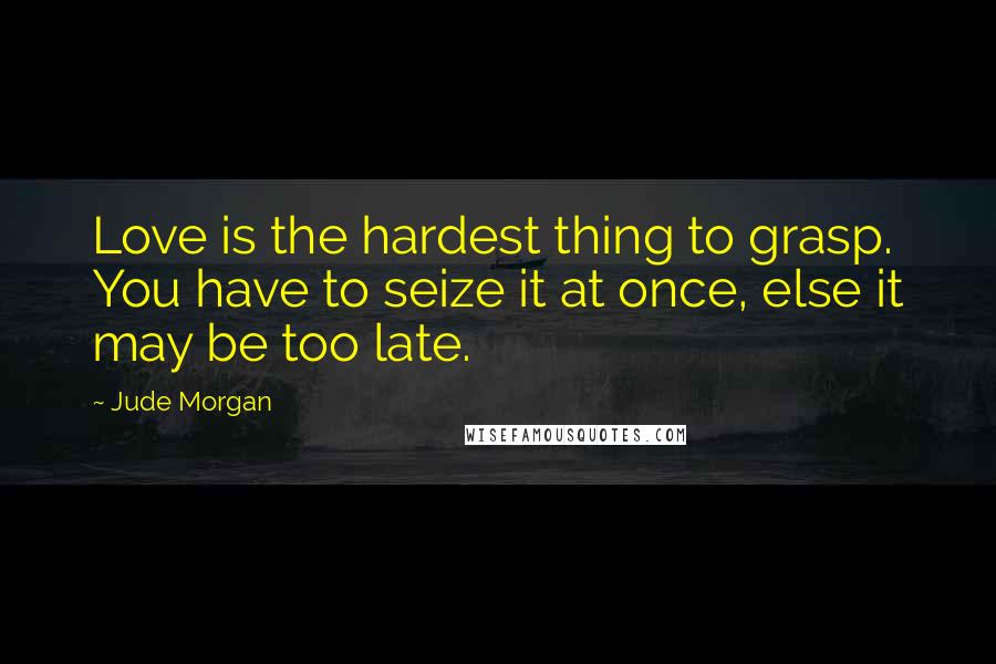 Jude Morgan quotes: Love is the hardest thing to grasp. You have to seize it at once, else it may be too late.