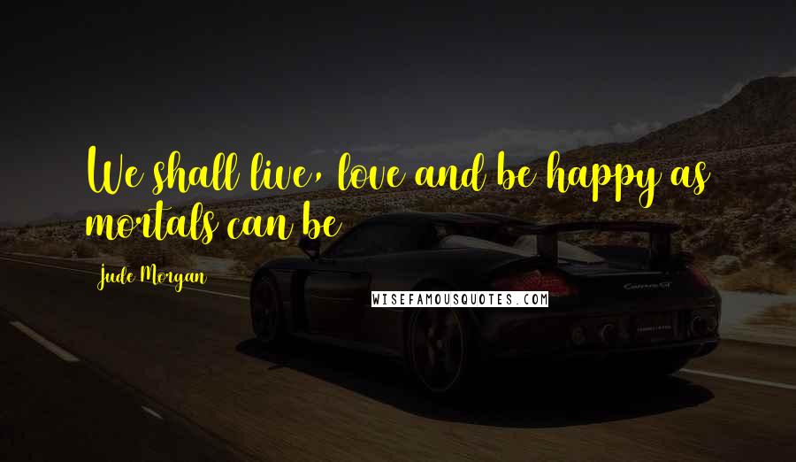 Jude Morgan quotes: We shall live, love and be happy as mortals can be