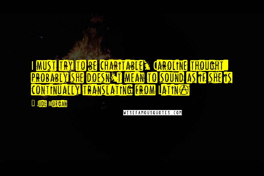 Jude Morgan quotes: I must try to be charitable, Caroline thought: probably she doesn't mean to sound as if she is continually translating from Latin.