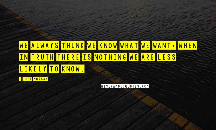 Jude Morgan quotes: We always think we know what we want: when in truth there is nothing we are less likely to know.