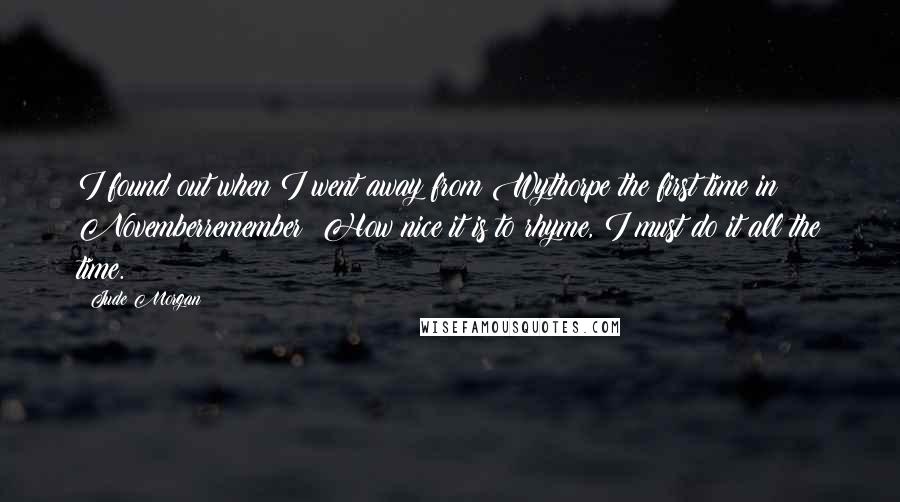 Jude Morgan quotes: I found out when I went away from Wythorpe the first time in Novemberremember? How nice it is to rhyme, I must do it all the time. Jude Morgan quotes: I found out when I went away from Wythorpe the first time in Novemberremember? How nice it is to rhyme, I must do it all the time.