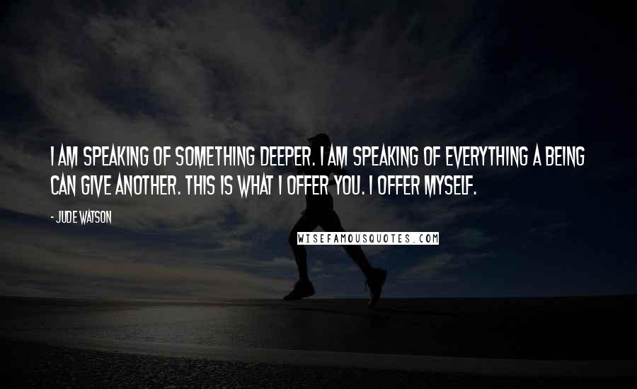 Jude Watson quotes: I am speaking of something deeper. I am speaking of everything a being can give another. This is what I offer you. I offer myself.