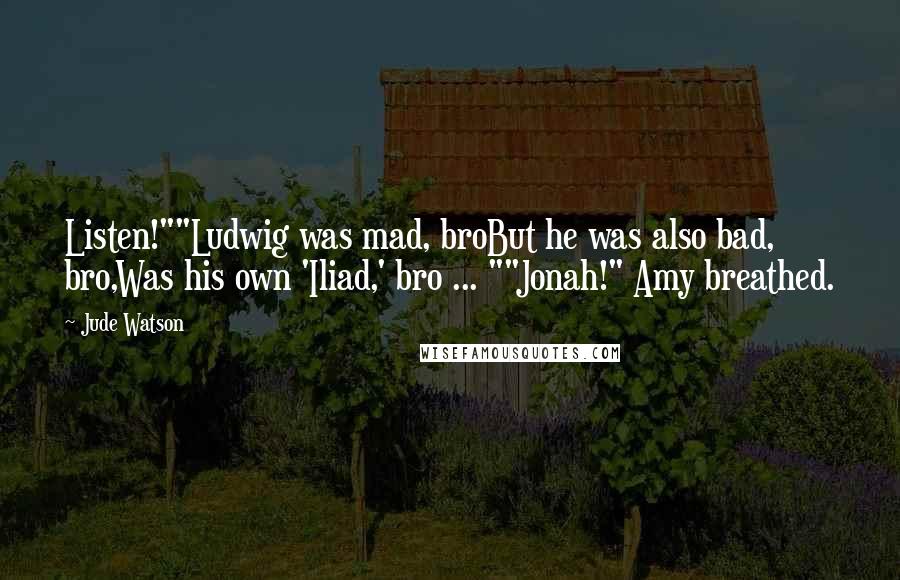Jude Watson quotes: Listen!""Ludwig was mad, broBut he was also bad, bro,Was his own 'Iliad,' bro ... ""Jonah!" Amy breathed. Jude Watson quotes: Listen!""Ludwig was mad, broBut he was also bad, bro,Was his own 'Iliad,' bro ... ""Jonah!" Amy breathed.