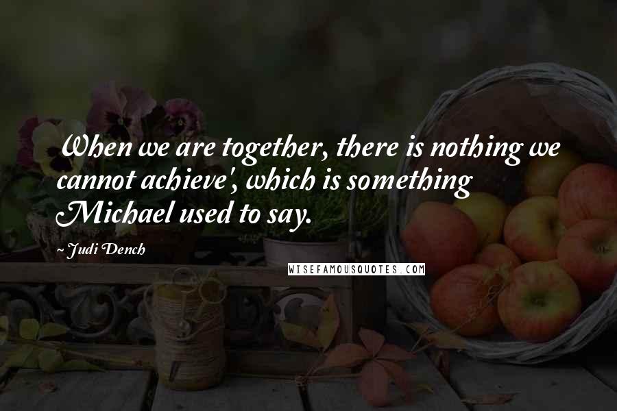 Judi Dench quotes: When we are together, there is nothing we cannot achieve', which is something Michael used to say.