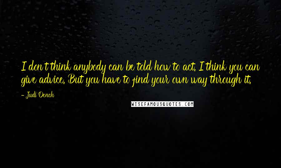 Judi Dench quotes: I don't think anybody can be told how to act. I think you can give advice. But you have to find your own way through it.