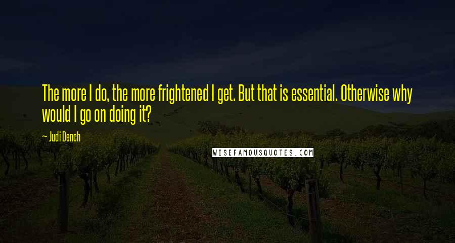 Judi Dench quotes: The more I do, the more frightened I get. But that is essential. Otherwise why would I go on doing it?