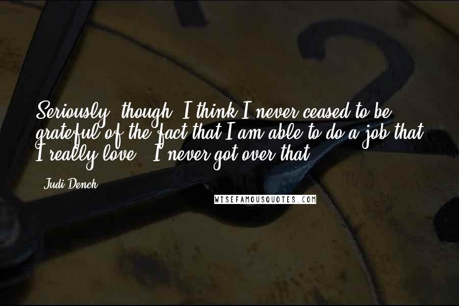 Judi Dench quotes: Seriously, though, I think I never ceased to be grateful of the fact that I am able to do a job that I really love - I never got over