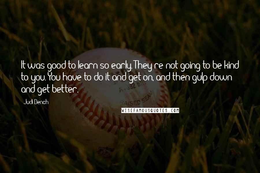 Judi Dench quotes: It was good to learn so early. They're not going to be kind to you. You have to do it and get on, and then gulp down and get better.