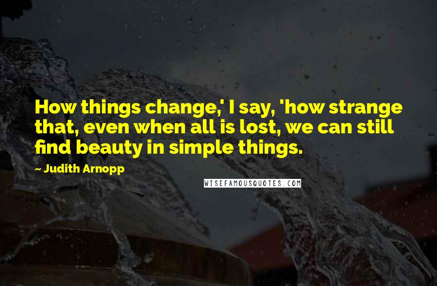 Judith Arnopp quotes: How things change,' I say, 'how strange that, even when all is lost, we can still find beauty in simple things. Judith Arnopp quotes: How things change,' I say, 'how strange that, even when all is lost, we can still find beauty in simple things.