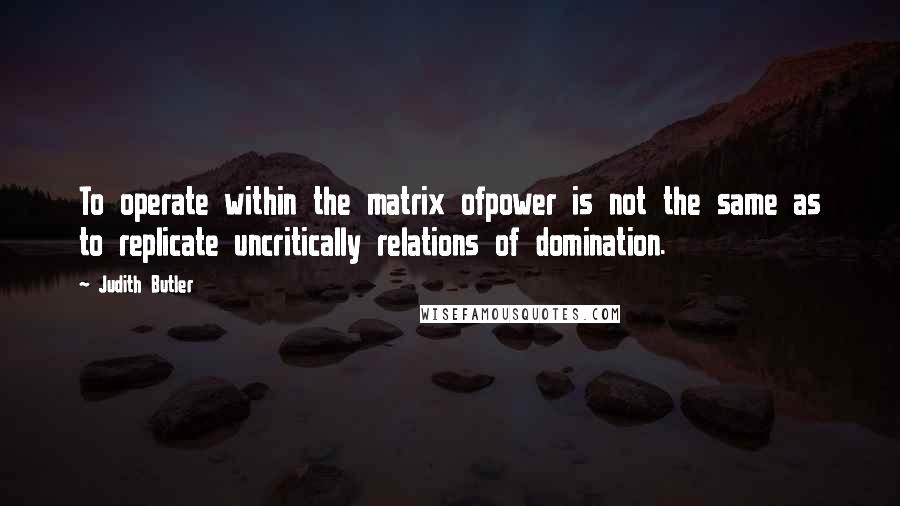 Judith Butler quotes: To operate within the matrix ofpower is not the same as to replicate uncritically relations of domination.