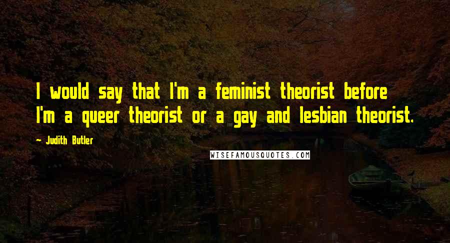 Judith Butler quotes: I would say that I'm a feminist theorist before I'm a queer theorist or a gay and lesbian theorist.
