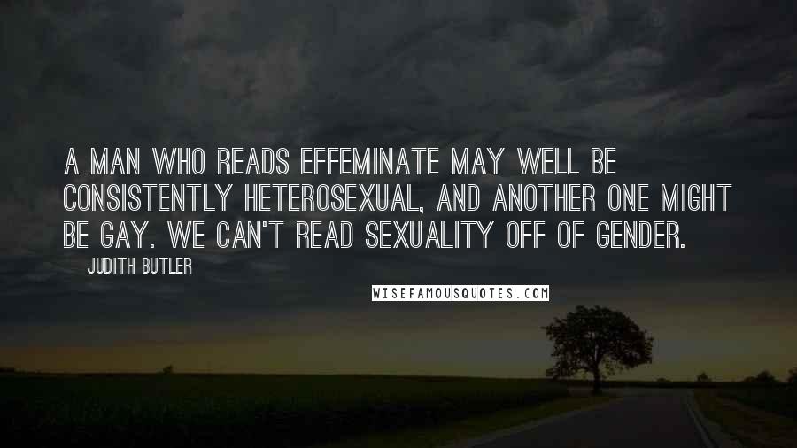 Judith Butler quotes: A man who reads effeminate may well be consistently heterosexual, and another one might be gay. We can't read sexuality off of gender.
